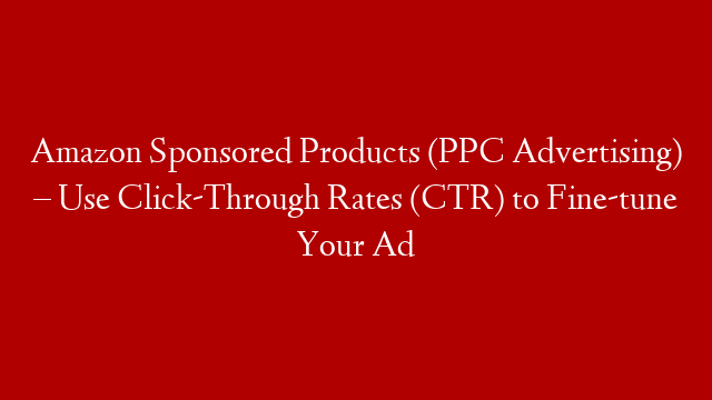 Amazon Sponsored Products (PPC Advertising) – Use Click-Through Rates (CTR) to Fine-tune Your Ad