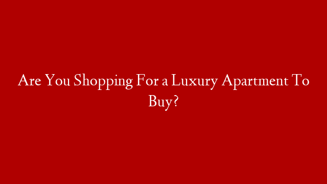 Are You Shopping For a Luxury Apartment To Buy?
