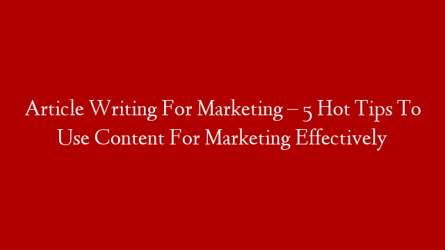 Article Writing For Marketing – 5 Hot Tips To Use Content For Marketing Effectively
