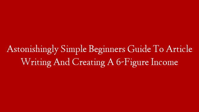Astonishingly Simple Beginners Guide To Article Writing And Creating A 6-Figure Income