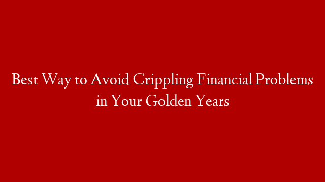 Best Way to Avoid Crippling Financial Problems in Your Golden Years