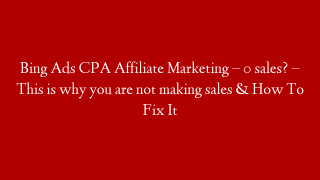Bing Ads CPA Affiliate Marketing – 0 sales? – This is why you are not making sales & How To Fix It