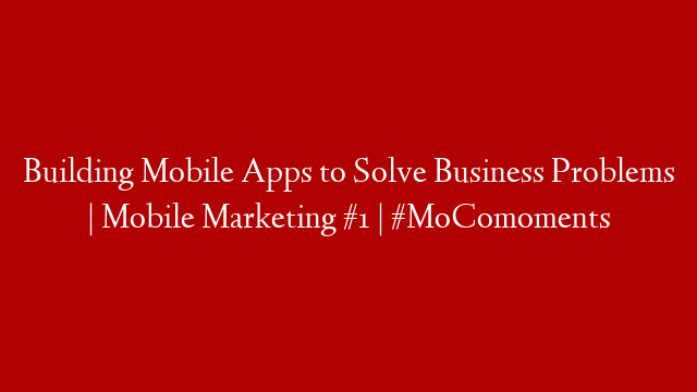 Building Mobile Apps to Solve Business Problems | Mobile Marketing #1 | #MoComoments