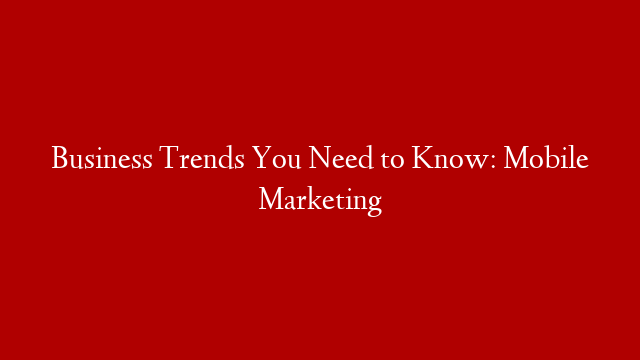 Business Trends You Need to Know: Mobile Marketing