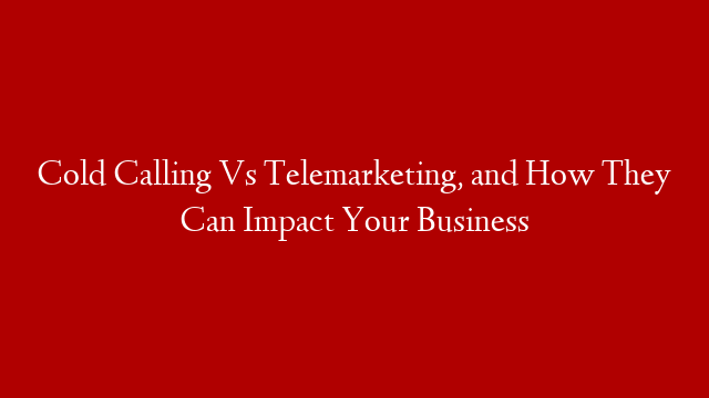 Cold Calling Vs Telemarketing, and How They Can Impact Your Business