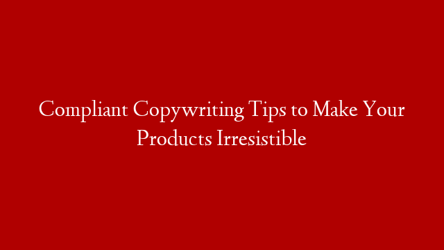 Compliant Copywriting Tips to Make Your Products Irresistible