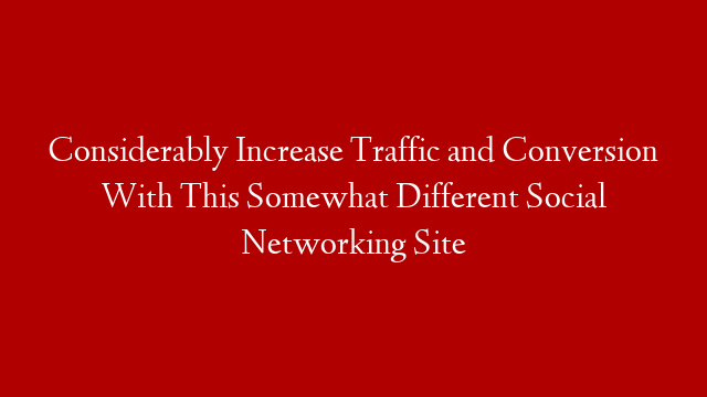 Considerably Increase Traffic and Conversion With This Somewhat Different Social Networking Site