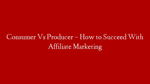 Consumer Vs Producer – How to Succeed With Affiliate Marketing