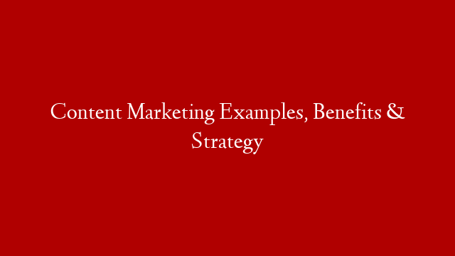Content Marketing Examples, Benefits & Strategy