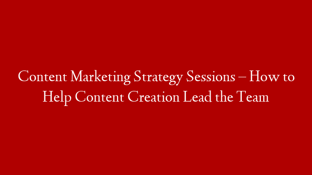 Content Marketing Strategy Sessions – How to Help Content Creation Lead the Team