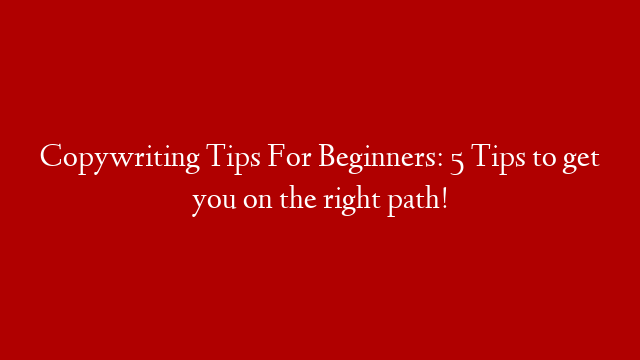 Copywriting Tips For Beginners: 5 Tips to get you on the right path!