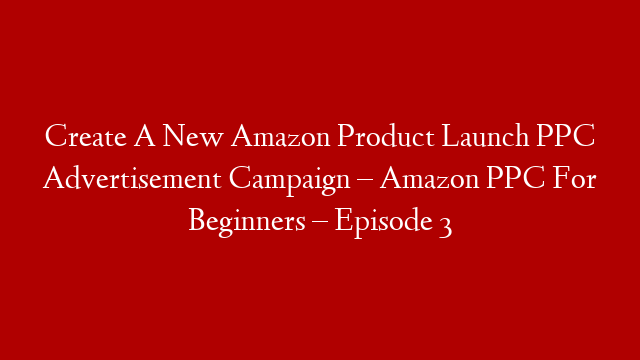 Create A New Amazon Product Launch PPC Advertisement Campaign – Amazon PPC For Beginners – Episode 3