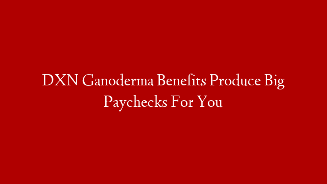 DXN Ganoderma Benefits Produce Big Paychecks For You