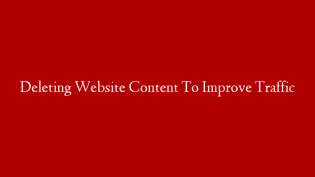 Deleting Website Content To Improve Traffic