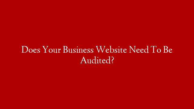 Does Your Business Website Need To Be Audited?