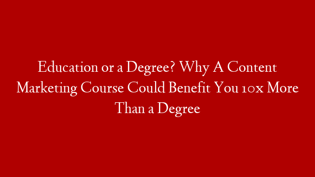 Education or a Degree? Why A Content Marketing Course Could Benefit You 10x More Than a Degree