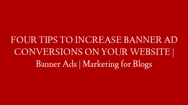 FOUR TIPS TO INCREASE BANNER AD CONVERSIONS ON YOUR WEBSITE | Banner Ads | Marketing for Blogs