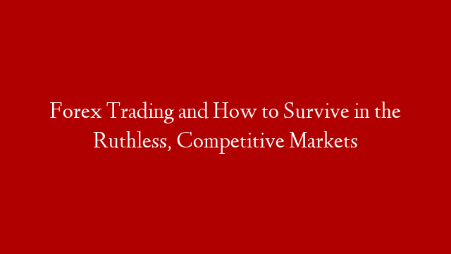 Forex Trading and How to Survive in the Ruthless, Competitive Markets