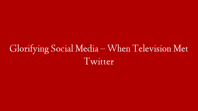 Glorifying Social Media – When Television Met Twitter