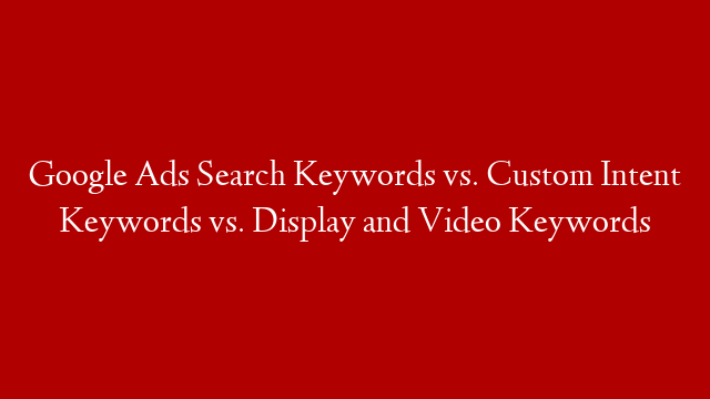 Google Ads Search Keywords vs. Custom Intent Keywords vs. Display and Video Keywords