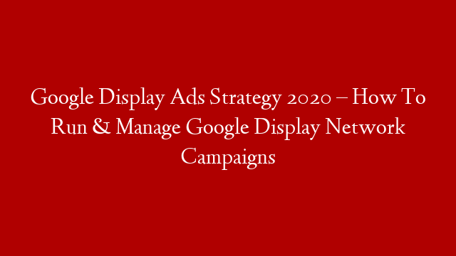 Google Display Ads Strategy 2020 – How To Run & Manage Google Display Network Campaigns