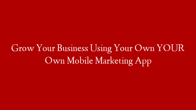 Grow Your Business Using Your Own YOUR Own Mobile Marketing App