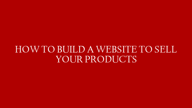 HOW TO BUILD A WEBSITE TO SELL YOUR PRODUCTS