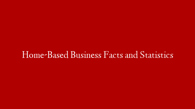 Home-Based Business Facts and Statistics
