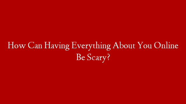 How Can Having Everything About You Online Be Scary?