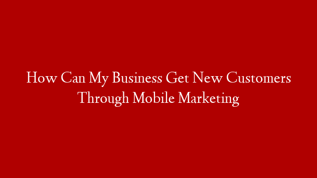 How Can My Business Get New Customers Through Mobile Marketing
