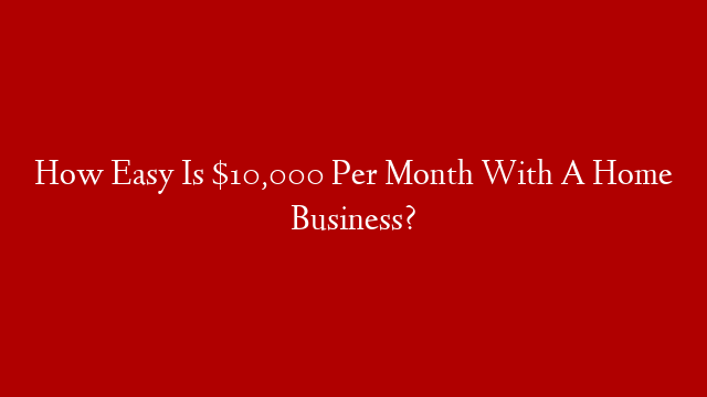 How Easy Is $10,000 Per Month With A Home Business?