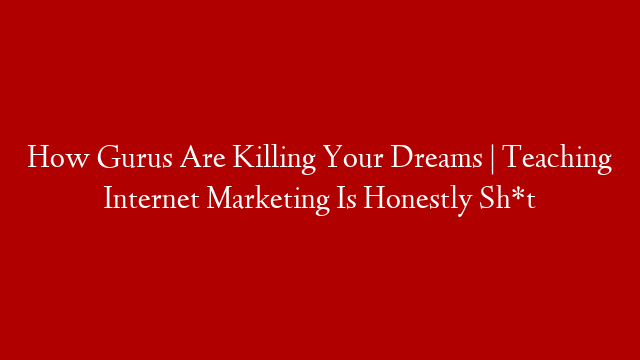 How Gurus Are Killing Your Dreams | Teaching Internet Marketing Is Honestly Sh*t