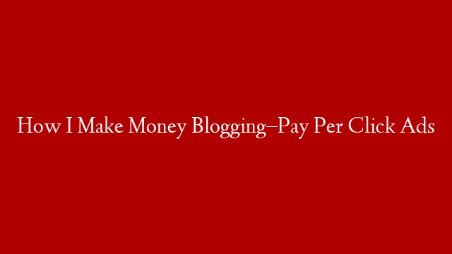How I Make Money Blogging–Pay Per Click Ads