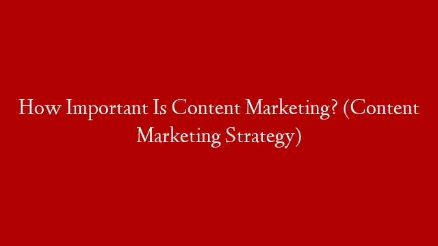 How Important Is Content Marketing? (Content Marketing Strategy)