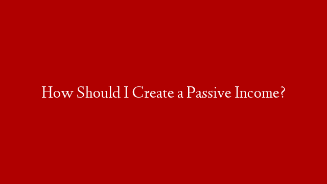 How Should I Create a Passive Income?