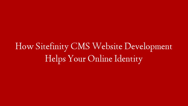 How Sitefinity CMS Website Development Helps Your Online Identity