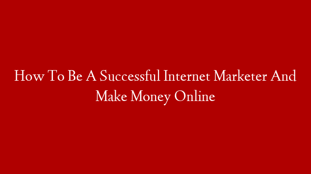 How To Be A Successful Internet Marketer And Make Money Online