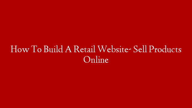 How To Build A Retail Website- Sell Products Online