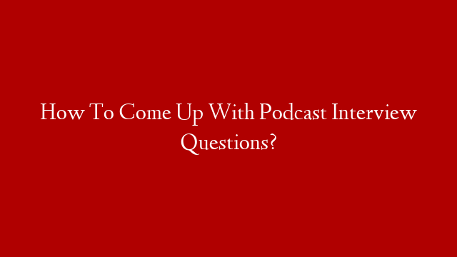 How To Come Up With Podcast Interview Questions?