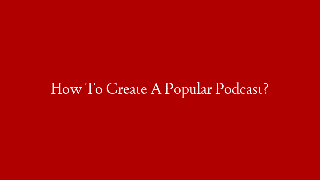How To Create A Popular Podcast?