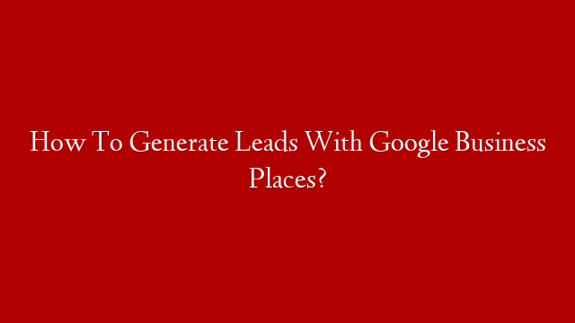 How To Generate Leads With Google Business Places?
