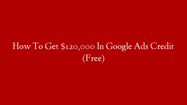 How To Get $120,000 In Google Ads Credit (Free)