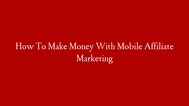 How To Make Money With Mobile Affiliate Marketing