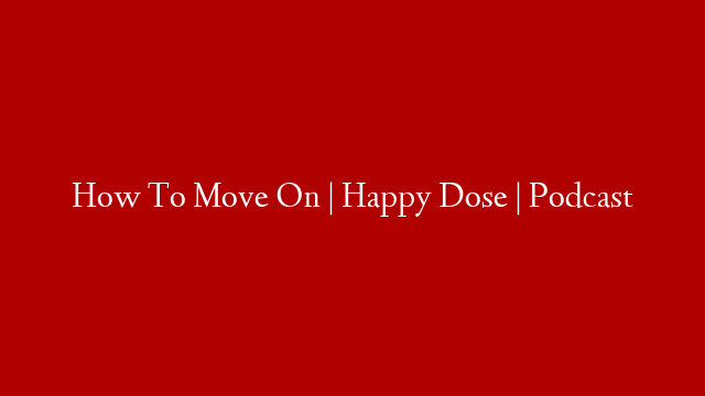 How To Move On | Happy Dose | Podcast
