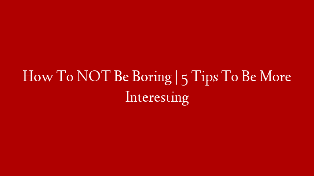 How To NOT Be Boring |  5 Tips To Be More Interesting