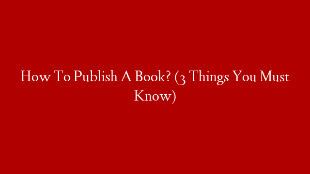 How To Publish A Book? (3 Things You Must Know)