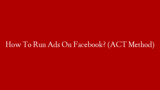 How To Run Ads On Facebook? (ACT Method)