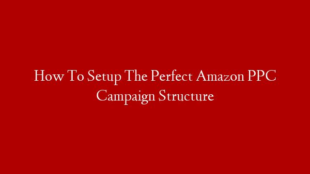How To Setup The Perfect Amazon PPC Campaign Structure