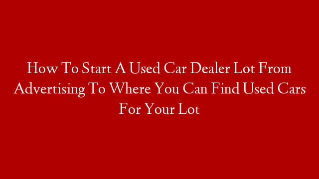 How To Start A Used Car Dealer Lot From Advertising To Where You Can Find Used Cars For Your Lot
