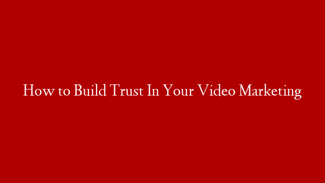 How to Build Trust In Your Video Marketing